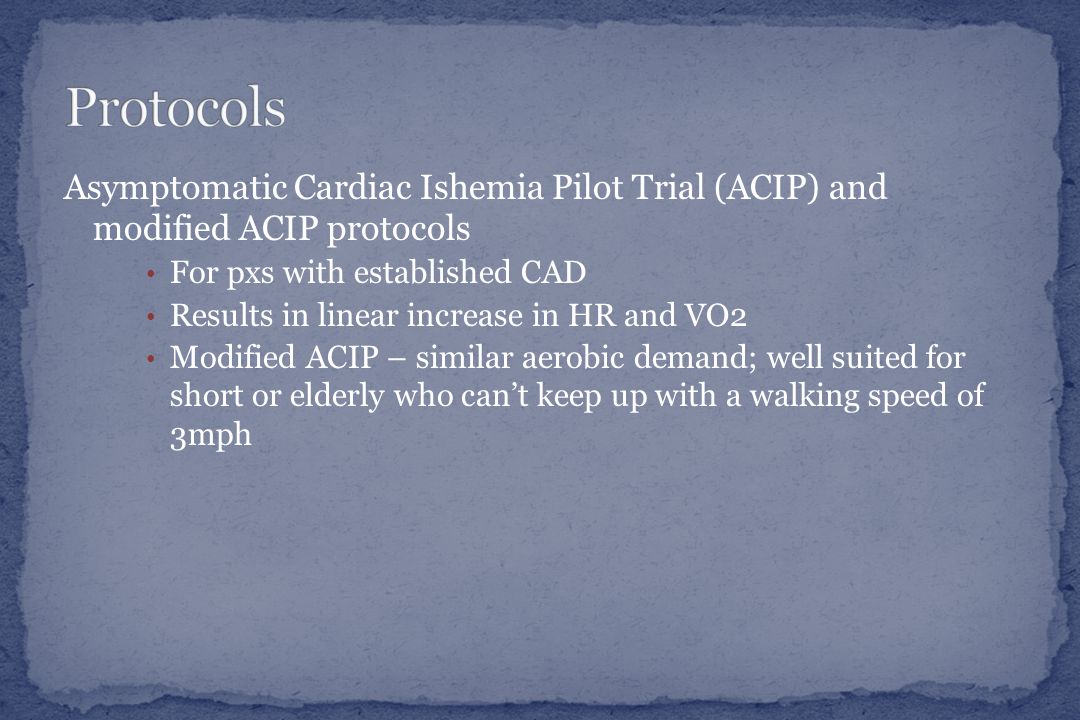 Asymptomatic Cardiac Ishemia Pilot Trial (ACIP) and modified ACIP protocols For pxs with established CAD Results in linear increase in HR and VO2 Modified ACIP – similar aerobic demand; well suited for short or elderly who can’t keep up with a walking speed of 3mph