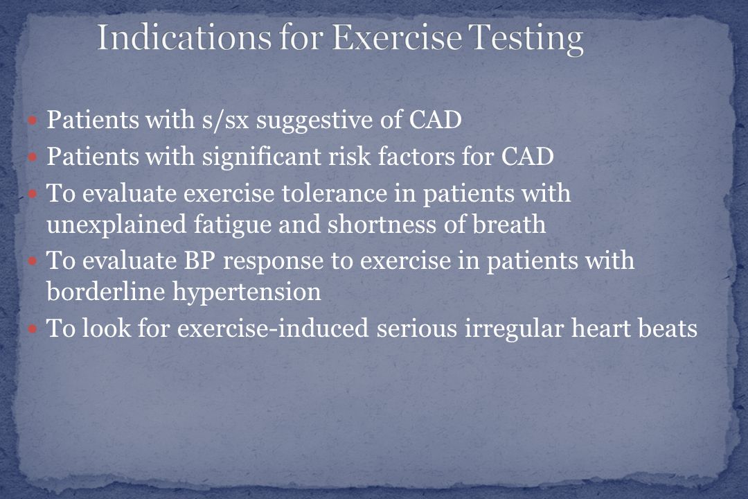 Patients with s/sx suggestive of CAD Patients with significant risk factors for CAD To evaluate exercise tolerance in patients with unexplained fatigue and shortness of breath To evaluate BP response to exercise in patients with borderline hypertension To look for exercise-induced serious irregular heart beats