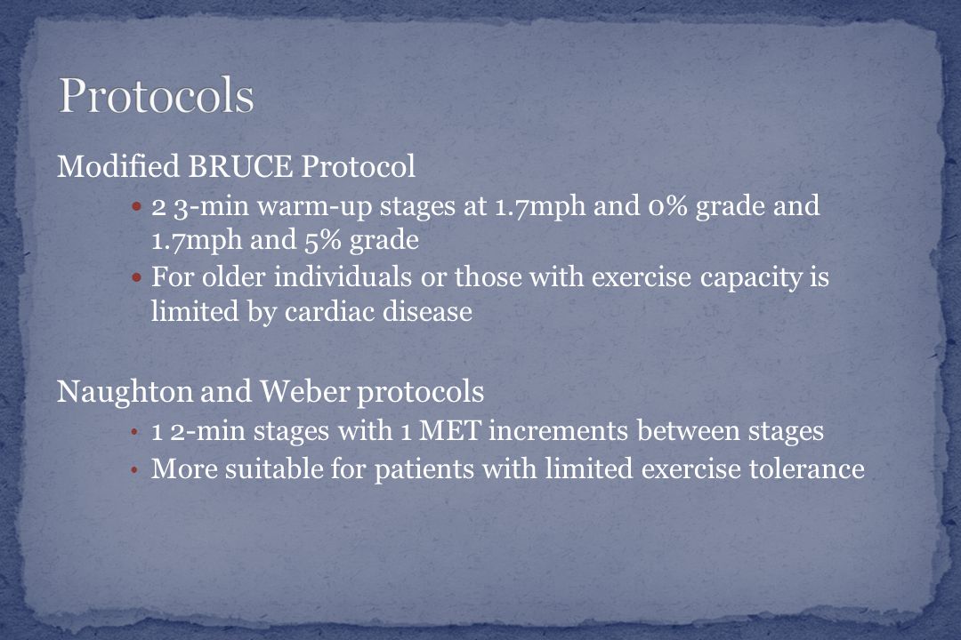 Modified BRUCE Protocol 2 3-min warm-up stages at 1.7mph and 0% grade and 1.7mph and 5% grade For older individuals or those with exercise capacity is limited by cardiac disease Naughton and Weber protocols 1 2-min stages with 1 MET increments between stages More suitable for patients with limited exercise tolerance
